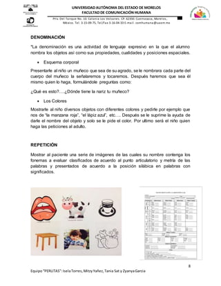 8
Equipo“PERLITAS”:IselaTorres,MitzyYañez,Tania Sat y ZyanyaGarcia
UNIVERSIDAD AUTÓNOMA DEL ESTADO DE MORELOS
FACULTAD DE COMUNICACIÓN HUMANA
Priv. Del Tanque No. 10. Colonia Los Volcanes. CP. 62350. Cuernavaca, Morelos,
México. Tel. 3-15-09-75, Tel/Fax 3-16-04-33 E-mail. comhumana@uaem.mx
DENOMINACIÓN
*La denominación es una actividad de lenguaje expresivo en la que el alumno
nombra los objetos así como sus propiedades, cualidades y posiciones espaciales.
 Esquema corporal
Presentarle al niño un muñeco que sea de su agrado, se le nombrara cada parte del
cuerpo del muñeco la señalaremos y tocaremos. Después haremos que sea él
mismo quien lo haga, formulándole preguntas como:
¿Qué es esto?….¿Dónde tiene la nariz tu muñeco?
 Los Colores
Mostrarle al niño diversos objetos con diferentes colores y pedirle por ejemplo que
nos de “la manzana roja”, “el lápiz azul”, etc…. Después se le suprime la ayuda de
darle el nombre del objeto y solo se le pide el color. Por ultimo será el niño quien
haga las peticiones al adulto.
REPETICIÓN
Mostrar al paciente una serie de imágenes de las cuales su nombre contenga los
fonemas a evaluar clasificados de acuerdo al punto articulatorio y metría de las
palabras y presentados de acuerdo a la posición silábica en palabras con
significados.
 