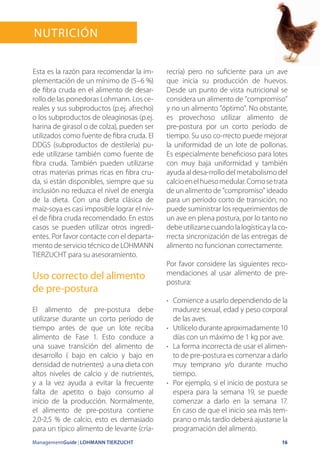 ManagementGuide | LOHMANN TIERZUCHT 16
Nutrición
Esta es la razón para recomendar la im-
plementación de un mínimo de (5–6 %)
de fibra cruda en el alimento de desar-
rollo de las ponedoras Lohmann. Los ce-
reales y sus subproductos (p.ej. afrecho)
o los subproductos de oleaginosas (p.ej.
harina de girasol o de colza), pueden ser
utilizados como fuente de fibra cruda. El
DDGS (subproductos de destilería) pu-
ede utilizarse también como fuente de
fibra cruda. También pueden utilizarse
otras materias primas ricas en fibra cru-
da, si están disponibles, siempre que su
inclusión no reduzca el nivel de energía
de la dieta. Con una dieta clásica de
maíz-soya es casi imposible lograr el niv-
el de fibra cruda recomendado. En estos
casos se pueden utilizar otros ingredi-
entes. Por favor contacte con el departa-
mento de servicio técnico de LOHMANN
TIERZUCHT para su asesoramiento.
Uso correcto del alimento
de pre-postura
El alimento de pre-postura debe
utilizarse durante un corto período de
tiempo antes de que un lote reciba
alimento de Fase 1. Esto conduce a
una suave transición del alimento de
desarrollo ( bajo en calcio y bajo en
densidad de nutrientes) a una dieta con
altos niveles de calcio y de nutrientes,
y a la vez ayuda a evitar la frecuente
falta de apetito o bajo consumo al
inicio de la producción. Normalmente,
el alimento de pre-postura contiene
2,0-2,5 % de calcio, esto es demasiado
para un típico alimento de levante (cría-
recría) pero no suficiente para un ave
que inicia su producción de huevos.
Desde un punto de vista nutricional se
considera un alimento de compromiso
y no un alimento óptimo. No obstante,
es provechoso utilizar alimento de
pre-postura por un corto período de
tiempo. Su uso co-rrecto puede mejorar
la uniformidad de un lote de pollonas.
Es especialmente beneficioso para lotes
con muy baja uniformidad y también
ayuda al desa-rrollo del metabolismo del
calcioenelhuesomedular.Comosetrata
de un alimento de compromiso ideado
para un período corto de transición, no
puede suministrar los requerimientos de
un ave en plena postura, por lo tanto no
debeutilizarsecuandolalogísticaylaco-
rrecta sincronización de las entregas de
alimento no funcionan correctamente.
Por favor considere las siguientes reco-
mendaciones al usar alimento de pre-
postura:
•	 Comience a usarlo dependiendo de la
madurez sexual, edad y peso corporal
de las aves.
•	 Utilícelo durante aproximadamente 10
días con un máximo de 1 kg por ave.
•	 La forma incorrecta de usar el alimen-
to de pre-postura es comenzar a darlo
muy temprano y/o durante mucho
tiempo.
•	 Por ejemplo, si el inicio de postura se
espera para la semana 19, se puede
comenzar a darlo en la semana 17.
En caso de que el inicio sea más tem-
prano o más tardío deberá ajustarse la
programación del alimento.
 