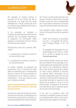 ManagementGuide | LOHMANN TIERZUCHT 28
Iluminación
Por ejemplo en Europa Central, la
duración de la luz natural del día se
incrementa a lo largo del año hasta
alrededor de 17 horas a finales de Junio
y se reduce hasta alrededor de 8 horas a
finales de Diciembre.
Si las parvadas se trasladan a
instalacionesdeproducciónabiertascon
ventanas que no pueden oscurecerse,
el programa de iluminación debe
ajustarse a la duración de la luz natural
al momento del traslado.
Distinguimos entre dos variantes dife-
rentes:
1.	 La producción comienza cuando la
luz natural disminuye.
2.	 La producción comienza cuando la
luz natural aumenta.
En ambas variantes el programa de
iluminación a las 17 semanas de edad
debe ser diseñado para un fotoperíodo
de por lo menos 10 horas tomando en
consideración la luz natural y debe in-
crementarse 1 hora por semana hasta
las 21 semanas de edad.
Nunca encienda la luz artificial antes
de las 04.00 de la mañana. (Hora de
Europa Central)
Durante los meses de primavera, el pro-
grama de iluminación es afectado por el
incremento natural de la luz del día y se
extiende gradualmente hasta alrededor
de 17 horas. Cuando la duración de la luz
natural comienza a disminuir en Europa
Central a partir de Julio, el fotoperíodo
de 17 horas debe mantenerse constante
hasta el final del período de producción.
Este ejemplo puede lograrse simple-
mente en Europa Central de la siguiente
forma:
•	 04.00* de la mañana: se encienden
las luces – el regulador de intensi-
dad se apaga al llegar a ≥ 50 – 60
Lux.
•	 El regulador de intensidad se enci-
ende alllegara≤50–60Lux–21.00*
de la noche se apagan las luces.
*Hora de Europa Central
Estos tiempos deben variarse de acuer-
do a la condición de las parvadas, el ini-
cio de producción (producción, tamaño
de huevo) y las instalaciones disponi-
bles. Si por razones operativas se aplica
un ritmo diurno diferente al descrito,
no debería diferir demasiado de los
tiempos establecidos para las horas del
amanecer y del anochecer citados ante-
riormente, teniendo en cuenta el ritmo
diurno de las gallinas. Como ya se ha
mencionado, el programa de ilumina-
ción descrito es sólo un ejemplo ajusta-
do a la hora Central Europea.
Si las aves se encierran antes del
anochecer y el galpón puede oscurecer-
se completamente, debe usarse el pro-
grama de luz para galpones cerrados.
 