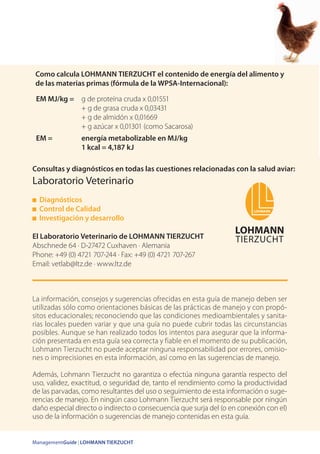 ManagementGuide | LOHMANN TIERZUCHT
Consultas y diagnósticos en todas las cuestiones relacionadas con la salud aviar:
Laboratorio Veterinario
Diagnósticos
Control de Calidad
Investigación y desarrollo
El Laboratorio Veterinario de LOHMANN TIERZUCHT
Abschnede 64 · D-27472 Cuxhaven · Alemania
Phone: +49 (0) 4721 707-244 · Fax: +49 (0) 4721 707-267
Email: vetlab@ltz.de · www.ltz.de
EM MJ/kg = g de proteína cruda x 0,01551
+ g de grasa cruda x 0,03431
+ g de almidón x 0,01669
+ g azúcar x 0,01301 (como Sacarosa)
EM = energía metabolizable en MJ/kg
1 kcal = 4,187 kJ
La información, consejos y sugerencias ofrecidas en esta guía de manejo deben ser
utilizadas sólo como orientaciones básicas de las prácticas de manejo y con propó-
sitos educacionales; reconociendo que las condiciones medioambientales y sanita-
rias locales pueden variar y que una guía no puede cubrir todas las circunstancias
posibles. Aunque se han realizado todos los intentos para asegurar que la informa-
ción presentada en esta guía sea correcta y fiable en el momento de su publicación,
Lohmann Tierzucht no puede aceptar ninguna responsabilidad por errores, omisio-
nes o imprecisiones en esta información, así como en las sugerencias de manejo.
Además, Lohmann Tierzucht no garantiza o efectúa ninguna garantía respecto del
uso, validez, exactitud, o seguridad de, tanto el rendimiento como la productividad
de las parvadas, como resultantes del uso o seguimiento de esta información o suge-
rencias de manejo. En ningún caso Lohmann Tierzucht será responsable por ningún
daño especial directo o indirecto o consecuencia que surja del (o en conexión con el)
uso de la información o sugerencias de manejo contenidas en esta guía.
Como calcula LOHMANN TIERZUCHT el contenido de energía del alimento y
de las materias primas (fórmula de la WPSA-Internacional):
 
