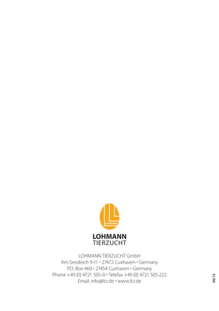 LOHMANN TIERZUCHT GmbH
Am Seedeich 9-11 · 27472 Cuxhaven · Germany
P.O. Box 460 · 27454 Cuxhaven · Germany
Phone +49 (0) 4721 505-0 · Telefax +49 (0) 4721 505-222
Email: info@ltz.de · www.ltz.de
06/13
 