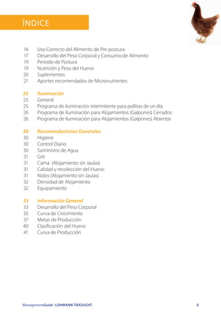 ManagementGuide | LOHMANN TIERZUCHT 2
Índice
Uso Correcto del Alimento de Pre-postura
Desarrollo del Peso Corporal y Consumo de Alimento
Período de Postura
Nutrición y Peso del Huevo
Suplementos
Aportes recomendados de Micronutrientes
Iluminación
General
Programa de iluminación intermitente para pollitas de un día
Programa de Iluminación para Alojamientos (Galpones) Cerrados
Programa de Iluminación para Alojamientos (Galpones) Abiertos
Recomendaciones Generales
Higiene
Control Diario
Suministro de Agua
Grit
Cama (Alojamiento sin Jaulas)
Calidad y recolección del Huevo
Nidos (Alojamiento sin Jaulas)
Densidad de Alojamiento
Equipamiento
Información General
Desarrollo del Peso Corporal
Curva de Crecimiento
Metas de Producción
Clasificación del Huevo
Curva de Producción
16
17
19
19
20
21
25
25
25
26
26
30
30
30
30
31
31
31
31
32
32
33
33
35
37
40
41
 
