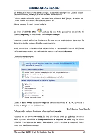BBeenniitteess aarriiaass RRiiccaarrddoo
Microsoft Word 2007 Prof: Benites Arias Ricardo 49
Prof.: Benites Arias Ricardo
Se utiliza cuando no queremos cambiar ninguna característica de impresión. Desde la opción
de menú Imprimir (CTRL+P) que se encuentra en el Botón Office.
Cuando queremos cambiar alguna característica de impresión. Por ejemplo, el número de
copias, imprimir sólo alguna página del documento, etc...
Desde la opción de menú Impresión rápida
Se pincha en el Botón Office , se hace clic en la flecha que aparece a la derecha del
comando Imprimir y se selecciona la opción Impresión rápida.
Nuestro documento se imprime directamente. En este caso se imprimen todas las páginas del
documento, con las opciones definidas en ese momento.
Antes de mandar la primera impresión del documento, es conveniente comprobar las opciones
definidas en ese momento, para ello tenemos que utilizar el comando Imprimir.
Desde el comando Imprimir
Desde el Botón Office, seleccionar Imprimir o bien directamente (CTRL+P), aparecerá el
cuadro de diálogo que ves a continuación.
Rellenamos las opciones deseadas y pulsamos el botón Aceptar.
Haciendo clic en el botón Opciones, se abre otra ventana en la que podemos seleccionar
varias opciones, entre otras la de Imprimir colores e imágenes de fondo muy útil cuando
queremos que los temas que vienen acompañados de soporte visual se reflejen del mismo
modo en el papel que en pantalla.
 