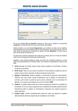BBeenniitteess aarriiaass RRiiccaarrddoo
Microsoft Word 2007 Prof: Benites Arias Ricardo 8
En la zona titulada No se encontró: aparece en color rojo la palabra no encontrada
(vastaron) y la frase del texto en la que se encuentra esa palabra.
Debajo tenemos una zona titulada Sugerencias: que contiene una lista con las palabras
más parecidas que ha encontrado Word en sus diccionarios. En muchos casos, como en
este, dentro de esta lista se encontrará la palabra correcta (Bastaron). En este caso el
error era el cambio de la B por la V.
En este caso la primera sugerencia de la lista es la correcta, pero si no fuese así bastaría
hacer clic en la sugerencia correcta para seleccionarla.
Llegados a esta situación debemos decidir qué botón de la derecha pulsamos, en este
caso el más adecuado sería "Cambiar todas", pero veamos el significado de cada uno de
ellos
 Omitir una vez. No realiza ninguna acción sobre la palabra no encontrada y continua
revisando el documento.
 Omitir todas. Cada vez que vuelva a encontrar la misma palabra la pasará por alto sin
realizar ninguna acción sobre ella. Continua revisando el documento.
 Agregar al diccionario. Añade la palabra no encontrada al diccionario personalizado.
Podemos usar esta acción cuando consideremos que la palabra no encontrada es
correcta y por lo tanto no queremos que la vuelva a detectar como no encontrada. Por
ejemplo, si no queremos que detecte como error el nombre "SISE".
 Cambiar. La palabra seleccionada de la lista de sugerencias sustituirá a la palabra no
encontrada. Si no hay ninguna sugerencia que consideremos acertada podemos escribir
directamente sobre la palabra no encontrada la corrección que creamos oportuna y
pulsar este botón.
 Cambiar todas. Cambia automáticamente todas las veces que aparezca la palabra
seleccionada de la lista de sugerencias por la palabra no encontrada.
 