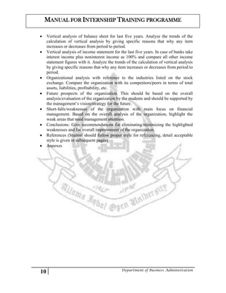 10 Department of Business Administration
MANUAL FOR INTERNSHIP TRAINING PROGRAMME
 Vertical analysis of balance sheet for last five years. Analyze the trends of the
calculation of vertical analysis by giving specific reasons that why any item
increases or decreases from period to period.
 Vertical analysis of income statement for the last five years. In case of banks take
interest income plus noninterest income as 100% and compare all other income
statement figures with it. Analyze the trends of the calculation of vertical analysis
by giving specific reasons that why any item increases or decreases from period to
period.
 Organizational analysis with reference to the industries listed on the stock
exchange. Compare the organization with its competitors/peers in terms of total
assets, liabilities, profitability, etc.
 Future prospects of the organization. This should be based on the overall
analysis/evaluation of the organization by the students and should be supported by
the management’s vision/strategy for the future.
 Short-falls/weaknesses of the organization with main focus on financial
management. Based on the overall analysis of the organization, highlight the
weak areas that need management attention.
 Conclusions: Give recommendations for eliminating/minimizing the highlighted
weaknesses and for overall improvement of the organization.
 References (Student should follow proper style for referencing, detail acceptable
style is given in subsequent pages)
 Annexes
 