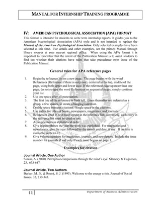 11 Department of Business Administration
MANUAL FOR INTERNSHIP TRAINING PROGRAMME
IV: AMERICAN PSYCHOLOGICAL ASSOCIATION (APA) FORMAT
This format is intended for students to write term internship reports. It guides you to the
American Psychological Association (APA) style and is not intended to replace the
Manual of the American Psychological Association. Only selected examples have been
selected at this time. For details and other examples, see the printed Manual through
library sources at your nearest regional office. When using the APA format it is
important to remember that the intent of the Publication Manual is to assist students to
find out whether their citations have rules that take precedence over those of the
Publication Manual.
General rules for APA reference pages
1. Begin the reference list on a new page. The page begins with the word
References (Reference if there is only one), centered in the top, middle of the
page, using both upper and lower case. If the references take up more than one
page, do not re-type the word References on sequential pages, simply continue
your list.
2. Use one space after all punctuation.
3. The first line of the reference is flush left. Lines thereafter are indented as a
group, a few spaces, to create a hanging indention.
4. Double space between citations. Single space in the citations.
5. Use italics for titles of books, newspapers, magazines, and journals.
6. References cited in text must appear in the reference list; conversely, each entry in
the reference list must be cited in text.
7. Arrange entries in alphabetical order
8. Give in parentheses the year the work was published. For magazines and
newspapers, give the year followed by the month and date, if any. If no date is
available, write (n.d.)
9. Give volume numbers for magazines, journals, and newsletters. Include the issue
number for journals if and only if each issue begins on page 1.
Examples for citation
Journal Article, One Author
Simon, A. (2000). Perceptual comparisons through the mind’s eye. Memory & Cognition,
23, 635-647.
Journal Article, Two Authors
Becker, M. B., & Rozek, S. J. (1995). Welcome to the energy crisis. Journal of Social
Issues, 32, 230-343.
 