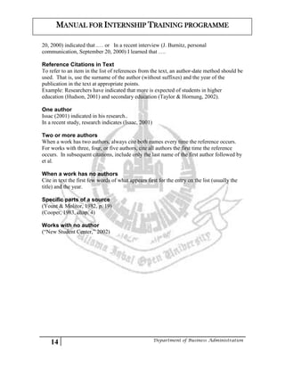 14 Department of Business Administration
MANUAL FOR INTERNSHIP TRAINING PROGRAMME
20, 2000) indicated that .… or In a recent interview (J. Burnitz, personal
communication, September 20, 2000) I learned that ….
Reference Citations in Text
To refer to an item in the list of references from the text, an author-date method should be
used. That is, use the surname of the author (without suffixes) and the year of the
publication in the text at appropriate points.
Example: Researchers have indicated that more is expected of students in higher
education (Hudson, 2001) and secondary education (Taylor & Hornung, 2002).
One author
Issac (2001) indicated in his research..
In a recent study, research indicates (Isaac, 2001)
Two or more authors
When a work has two authors, always cite both names every time the reference occurs.
For works with three, four, or five authors, cite all authors the first time the reference
occurs. In subsequent citations, include only the last name of the first author followed by
et al.
When a work has no authors
Cite in text the first few words of what appears first for the entry on the list (usually the
title) and the year.
Specific parts of a source
(Yount & Molitor, 1982, p. 19)
(Cooper, 1983, chap. 4)
Works with no author
(“New Student Center,” 2002)
 