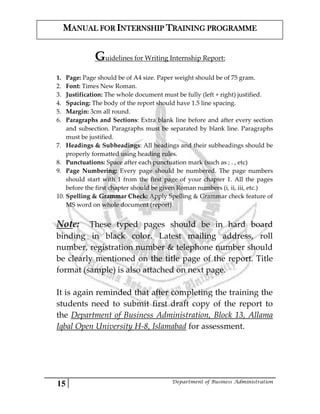 15 Department of Business Administration
MANUAL FOR INTERNSHIP TRAINING PROGRAMME
Guidelines for Writing Internship Report:
1. Page: Page should be of A4 size. Paper weight should be of 75 gram.
2. Font: Times New Roman.
3. Justification: The whole document must be fully (left + right) justified.
4. Spacing: The body of the report should have 1.5 line spacing.
5. Margin: 3cm all round.
6. Paragraphs and Sections: Extra blank line before and after every section
and subsection. Paragraphs must be separated by blank line. Paragraphs
must be justified.
7. Headings & Subheadings: All headings and their subheadings should be
properly formatted using heading rules.
8. Punctuations: Space after each punctuation mark (such as ; . , etc)
9. Page Numbering: Every page should be numbered. The page numbers
should start with 1 from the first page of your chapter 1. All the pages
before the first chapter should be given Roman numbers (i, ii, iii, etc.)
10. Spelling & Grammar Check: Apply Spelling & Grammar check feature of
MS word on whole document (report).
Note: These typed pages should be in hard board
binding in black color. Latest mailing address, roll
number, registration number & telephone number should
be clearly mentioned on the title page of the report. Title
format (sample) is also attached on next page.
It is again reminded that after completing the training the
students need to submit first draft copy of the report to
the Department of Business Administration, Block 13, Allama
Iqbal Open University H-8, Islamabad for assessment.
 