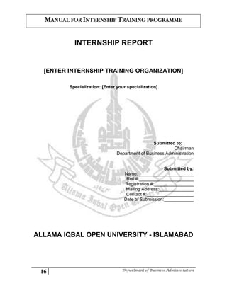 16 Department of Business Administration
MANUAL FOR INTERNSHIP TRAINING PROGRAMME
INTERNSHIP REPORT
[ENTER INTERNSHIP TRAINING ORGANIZATION]
Specialization: [Enter your specialization]
Submitted to:
Chairman
Department of Business Administration
Submitted by:
Name: ______________________
Roll #:______________________
Registration #:________________
Mailing Address:______________
Contact #:___________________
Date of Submission:____________
ALLAMA IQBAL OPEN UNIVERSITY - ISLAMABAD
 