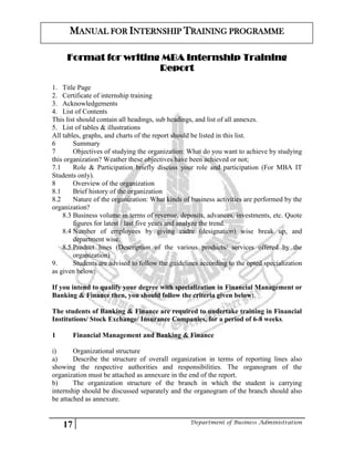 17 Department of Business Administration
MANUAL FOR INTERNSHIP TRAINING PROGRAMME
Format for writing MBA Internship Training
Report
1. Title Page
2. Certificate of internship training
3. Acknowledgements
4. List of Contents
This list should contain all headings, sub headings, and list of all annexes.
5. List of tables & illustrations
All tables, graphs, and charts of the report should be listed in this list.
6 Summary
7 Objectives of studying the organization: What do you want to achieve by studying
this organization? Weather these objectives have been achieved or not;
7.1 Role & Participation briefly discuss your role and participation (For MBA IT
Students only).
8 Overview of the organization
8.1 Brief history of the organization
8.2 Nature of the organization: What kinds of business activities are performed by the
organization?
8.3 Business volume in terms of revenue, deposits, advances, investments, etc. Quote
figures for latest / last five years and analyze the trend.
8.4 Number of employees by giving cadre (designation) wise break up, and
department wise.
8.5 Product lines (Description of the various products/ services offered by the
organization)
9. Students are advised to follow the guidelines according to the opted specialization
as given below:
If you intend to qualify your degree with specialization in Financial Management or
Banking & Finance then, you should follow the criteria given below:
The students of Banking & Finance are required to undertake training in Financial
Institutions/ Stock Exchange/ Insurance Companies, for a period of 6-8 weeks.
1 Financial Management and Banking & Finance
i) Organizational structure
a) Describe the structure of overall organization in terms of reporting lines also
showing the respective authorities and responsibilities. The organogram of the
organization must be attached as annexure in the end of the report.
b) The organization structure of the branch in which the student is carrying
internship should be discussed separately and the organogram of the branch should also
be attached as annexure.
 