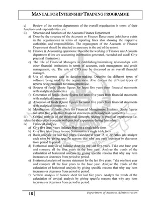 18 Department of Business Administration
MANUAL FOR INTERNSHIP TRAINING PROGRAMME
c) Review of the various departments of the overall organization in terms of their
functions and responsibilities, etc
ii) Structure and functions of the Accounts/Finance Department
a) Describe the structure of the Accounts or Finance Department (whichever exists
in the organization) in terms of reporting lines also showing the respective
authorities and responsibilities. The organogram of the Accounts or Finance
Department should be attached as annexure in the end of the report.
b) Finance & Accounting operations: Describe the working of Finance and Accounts
department (How are accounting information generated, recorded and used? Give
practical illustration).
c) The role of Financial Managers in establishing/maintaining relationships with
other financial institutions in terms of accounts, cash management and credit
management, etc. The role of CFO may be discussed as an overall financial
manager.
d) Use of electronic data in decision-making. Describe the different types of
software being used by the organization. Also discuss the different types of
reports being produced for management use.
e) Sources of funds (Quote figures for latest five years from financial statements
with analytical comments)
f) Generation of funds (Quote figures for latest five years from financial statements
with analytical comments)
g) Allocation of funds (Quote figures for latest five years from financial statements
with analytical comments)
h) Mobilization of funds (Only for Financial Management Students, Quote figures
for latest five years from financial statements with analytical comments)
iii) Critical analysis of the theoretical concepts relating to practical experiences i.e.
relate the theoretical concepts with practical experience during Internship.
iv) Financial analysis:
a) Give five latest years Balance Sheet in a single table form
b) Give five latest years Income Statement in a single table form
c) Ratio analysis for last five years. Calculate at least 15 to 20 ratios and analyze
each ratio by giving specific reasons that why any ratio increases or decreases
from period to period.
d) Horizontal analysis of balance sheet for the last five years. Take one base year
and compare all the four years to the base year. Analyze the trends of the
calculation of horizontal analysis by giving specific reasons that why any item
increases or decreases from period to period.
e) Horizontal analysis of income statement for the last five years. Take one base year
and compare all the four years to the base year. Analyze the trends of the
calculation of horizontal analysis by giving specific reasons that why any item
increases or decreases from period to period.
f) Vertical analysis of balance sheet for last five years. Analyze the trends of the
calculation of vertical analysis by giving specific reasons that why any item
increases or decreases from period to period.
 