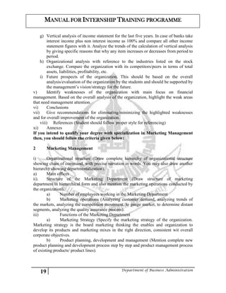 19 Department of Business Administration
MANUAL FOR INTERNSHIP TRAINING PROGRAMME
g) Vertical analysis of income statement for the last five years. In case of banks take
interest income plus non interest income as 100% and compare all other income
statement figures with it. Analyze the trends of the calculation of vertical analysis
by giving specific reasons that why any item increases or decreases from period to
period.
h) Organizational analysis with reference to the industries listed on the stock
exchange. Compare the organization with its competitors/peers in terms of total
assets, liabilities, profitability, etc.
i) Future prospects of the organization. This should be based on the overall
analysis/evaluation of the organization by the students and should be supported by
the management’s vision/strategy for the future.
v) Identify weaknesses of the organization with main focus on financial
management. Based on the overall analysis of the organization, highlight the weak areas
that need management attention.
vi) Conclusions
vii) Give recommendations for eliminating/minimizing the highlighted weaknesses
and for overall improvement of the organization.
viii) References (Student should follow proper style for referencing)
xi) Annexes
If you intend to qualify your degree with specialization in Marketing Management
then, you should follow the criteria given below:
2 Marketing Management
i) Organizational structure (Draw complete hierarchy of organizational structure
showing chain of command, with precise narration in words. You may also draw another
hierarchy showing departmentalization).
a) Main offices
ii). Structure of the Marketing Department (Draw structure of marketing
department in hierarchical form and also mention the marketing operations conducted by
the organization).
a) Number of employees working in the Marketing Department
b) Marketing operations (Analyzing customer demand, analyzing trends of
the markets, analyzing the competition movement, to gauge market, to determine distant
segments, analyzing the quality assurance process).
iii) Functions of the Marketing Department
a) Marketing Strategy (Specify the marketing strategy of the organization.
Marketing strategy is the board marketing thinking the enables and organization to
develop its products and marketing mixes in the right direction, consistent wit overall
corporate objectives.
b) Product planning, development and management (Mention complete new
product planning and development process step by step and product management process
of existing products/ product lines).
 