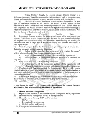 20 Department of Business Administration
MANUAL FOR INTERNSHIP TRAINING PROGRAMME
Pricing Strategy (Specify the pricing strategy. Pricing strategy is a
deliberate planning of the pricing structure in relation to factors such as consumer wants,
product attributes and competition in such a way as to ensure overall profitability).
c) Distribution Strategy (distribution strategy answers the questions, as what
type of distribution channel to use? Should the product be sold through retailer,
wholesaler or both? Should multi-level marketing channels be used? Where, when and
how long should the product or service be available? Specify the distribution strategy as
whether the organization undertakes intensive, selective and exclusive distribution. Also
draw the channel of distribution such as ;)
Producer _______ Wholesaler_________ Retailer________ Buyer
d) Promotional Strategy (whether the organization is using pull or push promotional
strategy? Promotional strategy is concerned with choosing the most appropriate judicious
mix of promotion such as advertising, sales promotion, personal selling and publicity for
communication with its target market. Specify the role of these elements with respect to
your organization).
iv) Critical Analysis (Relate the theoretical concepts with your practical experience
during the internship with the marketing department).
a) Failure of different product (Provide the detail of all products that couldn’t
achieve substantial market share due to one or another reason).
b) Major Competitors (Enlist he major competitors of the organization).
c) Future prospects (What organization aspires to achieve in short-run and
long-run?
v) Short-falls/weaknesses of the Marketing Department
a. Critical analysis of the management patterns of the organization with
reference to marketing operations, weak areas which need to be improved.
vi) Conclusion and Recommendations for Improvement (First provide precise
conclusion in text form and then detailed recommendations with logical headings of each.
This part reflects your in-depth study therefore; you are advised to mention at least 8 to
10 recommendations).
vii) References & Sources Used (reference and sources should be mentioned clearly
that were used to collect all given information with proper citation style).
viii) Annexes
If you intend to qualify your degree with specialization in Human Resource
Management then, you should follow the criteria given below:
3 Human Resource Management
i) Organizational structure of the Human Resource Management (HRM) department
ii) Human Resource Management Process in the organization:
a) Human Resource Planning (HRP) and Forecasting
 HRP process
 Forecasting HR requirements
 Methods to forecast HR needs
b) Employee recruitment and selection
 
