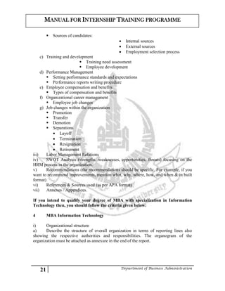 21 Department of Business Administration
MANUAL FOR INTERNSHIP TRAINING PROGRAMME
 Sources of candidates:
 Internal sources
 External sources
 Employment selection process
c) Training and development
 Training need assessment
 Employee development
d) Performance Management
 Setting performance standards and expectations
 Performance reports writing procedure
e) Employee compensation and benefits
 Types of compensation and benefits
f) Organizational career management
 Employee job changes
g) Job changes within the organization
 Promotion
 Transfer
 Demotion
 Separations
 Layoff
 Termination
 Resignation
 Retirement
iii) Labor Management Relations
iv) SWOT Analysis (strengths, weaknesses, opportunities, threats) focusing on the
HRM process in the organization.
v) Recommendations (the recommendations should be specific. For example, if you
want to recommend improvements, mention what, why, where, how, and when & in built
format)
vi) References & Sources used (as per APA format)
vii) Annexes / Appendices.
If you intend to qualify your degree of MBA with specialization in Information
Technology then, you should follow the criteria given below:
4 MBA Information Technology
i) Organizational structure
a) Describe the structure of overall organization in terms of reporting lines also
showing the respective authorities and responsibilities. The organogram of the
organization must be attached as annexure in the end of the report.
 