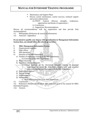 23 Department of Business Administration
MANUAL FOR INTERNSHIP TRAINING PROGRAMME
 Maintenance and Support Phase
 Discuss system maintenance, system recovery, technical support
and system enhancement.
iii) SWOT Analysis (Discuss strengths, weaknesses,
opportunities and threats of organization.)
iv) Conclusions
v) Suggestions/ Recommendations.
Discuss all recommendations with the organization and then provide final
recommendations
vi) Bibliography (References & sources of information)
vii) Annexure / Appendices
If you intend to qualify your degree with specialization in Management Information
System then, you should follow the criteria given below:
5 MBA Management Information System
i) Organizational structure
a) Main offices
b) MIS operations
ii) Structure of the MIS Department
a) Number of employees working in the MIS Department
iii) Functions of the MIS Department
a) Major Functions
b) Support to other departments
iv) Critical analysis of the theoretical concepts relating to practical
experiences i.e. relate the theoretical concepts with your practical
experience during your Internship with the MIS Department
a) Requirement analysis
b) System Design
c) Implementation
d) Maintenance
v) Short-falls/weaknesses of the MIS Department
vi) Conclusions
vii) References (Student should follow APA format as given in the manual for MBA
Internship Program).
viii) Annexes
 