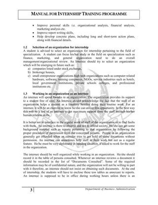 3 Department of Business Administration
MANUAL FOR INTERNSHIP TRAINING PROGRAMME
 Improve personal skills i.e. organizational analysis, financial analysis,
marketing analysis etc.
 Improve report writing skills,
 Help develop concrete plans, including long and short-term action plans,
along with financial details.
1.2 Selection of an organization for internship
A student is advised to select an organization for internship pertaining to the field of
specialization. A student can focus his/her study in the field on specialization such as
finance, marketing, and general organization need to do an overall
management/organizational review. An Internee should try to select an organization
which will be emerging in future such as:
a) companies listed under stock exchange,
b) brokerage houses,
c) small entrepreneur organizations high tech organizations such as computer related
hardware, software, training companies, NGOs, service industries such as hotels,
local government institutions, private schools colleges, and professional
institutions etc.
1.3 Working in an organization as an internee
An internee will spend 8weeks in an organization. The organization provides its support
to a student free of cost. An Internee should acknowledge the fact that the staff of an
organization helps a student as a courtesy besides doing their routine work. For an
internee, it will be an exercise to know he/she can utilize this opportunity. In the best way
this will be a test of an internee to get maximum support form the staff through his/her
human relation skills.
It is better not to interface in the regular work of staff of the organization or to find faults
with them. An internee is there to observe and not to offend society, He/she can get some
background material such as reports pertaining to that organization by following the
proper procedure of permission from the concerned persons. People in an organization
generally get offended when an outsider tries to get hold of some documents without
permission. An internee can sometimes help staff in their work but not as a regular
feature. He/he must be very diplomatic in handing situation, if asked to work for the staff
in the organization.
The internee should be well organized while working in an organization. He/she should
record it in the table of persons consulted. Whenever an internee reviews a document it
should be recorded in the list of “Documents Consulted”. Some of the required
information may be of confidential nature, and the organization will not be willing to part
with it therefore, an internee should not insist on obtaining such documents. At the end
of internship, the students will have to enclose these tow tables as annexure to reports.
An internee is supposed to be in office during working hours unless there is an
 