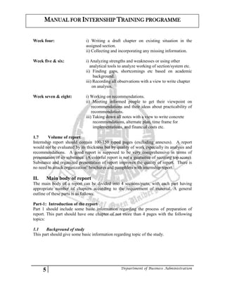 5 Department of Business Administration
MANUAL FOR INTERNSHIP TRAINING PROGRAMME
Week four: i) Writing a draft chapter on existing situation in the
assigned section.
ii) Collecting and incorporating any missing information.
Week five & six: i) Analyzing strengths and weaknesses or using other
analytical tools to analyze working of section/system etc.
ii) Finding gaps, shortcomings etc based on academic
background.
iii) Recording all observations with a view to write chapter
on analysis.
Week seven & eight: i) Working on recommendations.
ii) Meeting informed people to get their viewpoint on
recommendations and their ideas about practicability of
recommendations.
iii) Taking down all notes with a view to write concrete
recommendations, alternate plan, time frame for
implementations, and financial costs etc.
1.7 Volume of report
Internship report should contain 100-150 typed pages (excluding annexes). A report
would not be evaluated by its thickness but by quality of work especially its analysis and
recommendations. A good report is supposed to be very comprehensive in terms of
presentation of its substance. (A colorful report is not a guarantee of securing top score).
Substance and organized presentation of report improves the quality of report. There is
no need to attach organization’ brochures and pamphlets with internship report.
II. Main body of report
The main body of a report can be divided into 4 sections/parts, with each part having
appropriate number of chapters according to the requirement of material. A general
outline of these parts is as follows:
Part-1: Introduction of the report
Part 1 should include some basic information regarding the process of preparation of
report. This part should have one chapter of not more than 4 pages with the following
topics:
1.1 Background of study
This part should give some basic information regarding topic of the study.
 