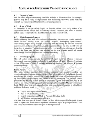 6 Department of Business Administration
MANUAL FOR INTERNSHIP TRAINING PROGRAMME
1.2 Purpose of study
In a few lines, purpose of the study should be included in this sub-section. For example,
purpose may be to study an organization from marketing perspective or to study the
strength and weaknesses of finance section of an organization.
1.3 Scope of Work
As mentioned in the preceding chapter, an internee cannot cover every aspect of an
organization in the limited time available to him/her. Therefore, one needs to limit to
certain areas. Therefore he/she should mention the main focus of work.
1.4 Methodology of Research
While collecting data and other relevant information, internees use certain methods.
These include reading some background material, developing questionnaires,
interviewing people, doing surveys, collecting data, reviewing the answers from the
questionnaires, and presenting findings, and recommendations etc. One should write all
these steps in sequence. This section should not be very lengthy. An internee can describe
it in a few lines step by step. An internee has to give separate details of survey
methodology if he/she has conducted a survey in the study.
1.5 Scheme of Report
This sub-section should include the scheme of report such as: Chapter-1 includes
background, purpose, scope, methodology, and scheme of report Chapter-2 includes
review of literature; Chapter-3 includes analysis and findings; and Chapter 4 includes
recommendations.
Part-2 Review
This part should describe the existing situation on ground regarding an
organization/system/approach under review. This information will be collected through
studying the background material, i.e. reports, books and other relevant documents and
by interviewing people during the course of his/her internship. An Internee should
present his/her findings in this part in an organized, logical, and consistent way. If an
internee has worked in an organization for example a branch of the Muslim Commercial
Bank (MCB), then review of material should give some basic information in a brief form
and in the following order:
 Overall banking sector in Pakistan
 Role of MCB in banking sector
 Overall Organization of MCB in Pakistan (Structure staff)
 MCB in that particular geographic area
And then link it to specific branch. If one can find all the required information in any
thesis or report then he/she should reproduce it from that report by giving reference. Tine
thus saved should be utilized for analysis of the organization.
 