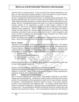 7 Department of Business Administration
MANUAL FOR INTERNSHIP TRAINING PROGRAMME
And then link it to specific branch. If one can find all the required information in any
thesis or report then he/she should reproduce it from that report by giving reference.
Time thus saved should be utilized for analysis of the organization.
Review of background material should be brief as regarding general information but it
should be detailed in the area of focus of study such as the branch of the bank etc. This
whole material should be presented in a cohesive manner by linking information with one
another. Review of background material only helps us to improve understanding of the
existing situation of an organization in order to help improve analysis of that
organization. The review of background material should be sufficient to help analyze
working of that organization. Review of material is not in itself study by extensive
reading will help analyze the situation more comprehensively. Guidelines for writing
summaries and critical reviews are given in Annexure 2a & b. Course assigned in each
course can help in preparing for writing a good report Guidelines for writing course
assignments are given in Annexure 3.
Review of material can be divided into several chapters in an organized way according to
topics. Some of the pattern in which one can study an organization is given in Annex-4a.
Part-3: Analysis
This part is very important. Work in section 2 will facilitate this section. The analysis
will be based on the area of interest such as organizational analysis. Marketing analysis,
Financial analysis, Human Resources or any similar type of analysis. Internees who
conduct field surveys as part of their internship exercise would need to describe survey
methodology in a separate chapter. They would need to discuss the following points:
 Need for Data;
Why you required that information
 Data collection;
 Data Analysis;
Students involved in field survey should write the process of analysis of their survey step
by step in second chapter of part-III.
Students, who have studied an organization/process/approach through
Organizational/marketing/financial point of view can describe their analysis in one or two
chapters in section-III. Annex-3a, b, c & d can help students in doing organizational,
marketing, financial, and computerization analysis.
Part-4 Finding and recommendations
This is the most important part of the report. Most people would like to see report’s
findings and recommendations. Therefore an internee should concentrate heavily on the
quality of recommendations. Recommendations should not be vague, abstract, idealistic
or ambitious. Recommendations should be specific, concrete, to the point, practical,
relevant to that organization and implement able. An internee should realize that if
he/she is in position of authority to implement these recommendations, then how he/she
is going to do it. Recommendations should be divided into short term, medium term, and
long term time period and in phases,. All recommendations should carry their financial
 
