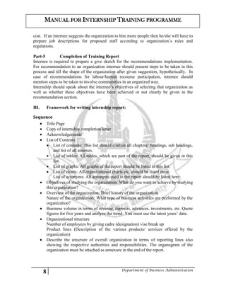 8 Department of Business Administration
MANUAL FOR INTERNSHIP TRAINING PROGRAMME
cost. If an internee suggests the organization to hire more people then he/she will have to
prepare job descriptions for proposed staff according to organization’s rules and
regulations.
Part-5 Completion of Training Report
Internee is required to prepare a give sketch for the recommendations implementation.
For recommendation to an organization internee should present steps to be taken in this
process and till the shape of the organization after given suggestion, hypothetically. In
case of recommendations for labour/human recourse participation, internee should
mention steps to be taken to involve communities in an organized way.
Internship should speak about the internee’s objectives of selecting that organization as
well as whether these objectives have been achieved or not clearly be given in the
recommendation section.
III. Framework for writing internship report:
Sequence
 Title Page
 Copy of internship completion letter
 Acknowledgements
 List of Contents
 List of contents: This list should contain all chapters’ headings, sub headings,
and list of all annexes.
 List of tables: All tables, which are part of the report, should be given in this
list.
 List of graphs: All graphs of the report should be listed in this list.
 List of charts: All organizational charts etc. should be listed there.
List of acronyms: All acronyms used in the report should be listed here
 Objectives of studying the organization: What do you want to achieve by studying
this organization?
 Overview of the organization: Brief history of the organization
Nature of the organization: What type of business activities are performed by the
organization?
 Business volume in terms of revenue, deposits, advances, investments, etc. Quote
figures for five years and analyze the trend. You must use the latest years’ data.
 Organizational structure
Number of employees by giving cadre (designation) vise break up
Product lines (Description of the various products/ services offered by the
organization)
 Describe the structure of overall organization in terms of reporting lines also
showing the respective authorities and responsibilities. The organogram of the
organization must be attached as annexure in the end of the report.
 