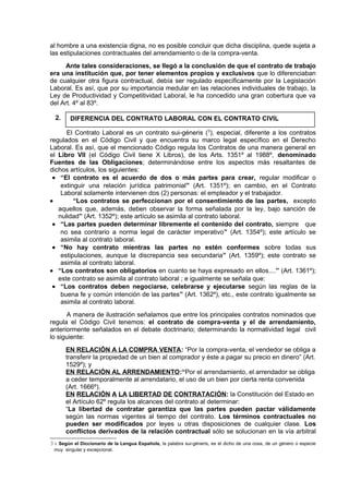 al hombre a una existencia digna, no es posible concluir que dicha disciplina, quede sujeta a
las estipulaciones contractuales del arrendamiento o de la compra-venta.
Ante tales consideraciones, se llegó a la conclusión de que el contrato de trabajo
era una institución que, por tener elementos propios y exclusivos que lo diferenciaban
de cualquier otra figura contractual, debía ser regulado específicamente por la Legislación
Laboral. Es así, que por su importancia medular en las relaciones individuales de trabajo, la
Ley de Productividad y Competitividad Laboral, le ha concedido una gran cobertura que va
del Art. 4º al 83º.
2.
El Contrato Laboral es un contrato sui-géneris (3
), especial, diferente a los contratos
regulados en el Código Civil y que encuentra su marco legal específico en el Derecho
Laboral. Es así, que el mencionado Código regula los Contratos de una manera general en
el Libro VII (el Código Civil tiene X Libros), de los Arts. 1351º al 1988º, denominado
Fuentes de las Obligaciones; determinándose entre los aspectos más resaltantes de
dichos artículos, los siguientes:
• “El contrato es el acuerdo de dos o más partes para crear, regular modificar o
extinguir una relación jurídica patrimonial” (Art. 1351º); en cambio, en el Contrato
Laboral solamente intervienen dos (2) personas: el empleador y el trabajador.
• “Los contratos se perfeccionan por el consentimiento de las partes, excepto
aquellos que, además, deben observar la forma señalada por la ley, bajo sanción de
nulidad” (Art. 1352º); este artículo se asimila al contrato laboral.
• “Las partes pueden determinar libremente el contenido del contrato, siempre que
no sea contrario a norma legal de carácter imperativo” (Art. 1354º); este artículo se
asimila al contrato laboral.
• “No hay contrato mientras las partes no estén conformes sobre todas sus
estipulaciones, aunque la discrepancia sea secundaria” (Art. 1359º); este contrato se
asimila al contrato laboral.
• “Los contratos son obligatorios en cuanto se haya expresado en ellos....” (Art. 1361º);
este contrato se asimila al contrato laboral ; e igualmente se señala que:
• “Los contratos deben negociarse, celebrarse y ejecutarse según las reglas de la
buena fe y común intención de las partes” (Art. 1362º), etc., este contrato igualmente se
asimila al contrato laboral.
A manera de ilustración señalamos que entre los principales contratos nominados que
regula el Código Civil tenemos: el contrato de compra-venta y el de arrendamiento,
anteriormente señalados en el debate doctrinario; determinando la normatividad legal civil
lo siguiente:
EN RELACIÓN A LA COMPRA VENTA: “Por la compra-venta, el vendedor se obliga a
transferir la propiedad de un bien al comprador y éste a pagar su precio en dinero” (Art.
1529º); y
EN RELACIÓN AL ARRENDAMIENTO:“Por el arrendamiento, el arrendador se obliga
a ceder temporalmente al arrendatario, el uso de un bien por cierta renta convenida
(Art. 1666º).
EN RELACIÓN A LA LIBERTAD DE CONTRATACIÓN: la Constitución del Estado en
el Artículo 62º regula los alcances del contrato al determinar:
“La libertad de contratar garantiza que las partes pueden pactar válidamente
según las normas vigentes al tiempo del contrato. Los términos contractuales no
pueden ser modificados por leyes u otras disposiciones de cualquier clase. Los
conflictos derivados de la relación contractual sólo se solucionan en la vía arbitral
34 Según el Diccionario de la Lengua Española, la palabra sui-géneris, es el dicho de una cosa, de un género o especie
muy singular y excepcional.
DIFERENCIA DEL CONTRATO LABORAL CON EL CONTRATO CIVIL
 
