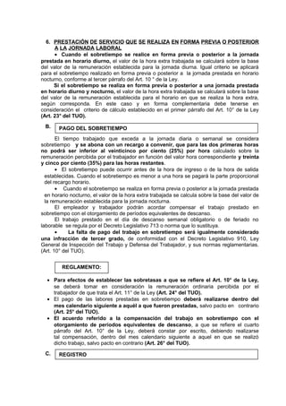 6. PRESTACIÓN DE SERVICIO QUE SE REALIZA EN FORMA PREVIA O POSTERIOR
A LA JORNADA LABORAL
• Cuando el sobretiempo se realice en forma previa o posterior a la jornada
prestada en horario diurno, el valor de la hora extra trabajada se calculará sobre la base
del valor de la remuneración establecida para la jornada diurna. Igual criterio se aplicará
para el sobretiempo realizado en forma previa o posterior a la jornada prestada en horario
nocturno, conforme al tercer párrafo del Art. 10 ° de la Ley.
Si el sobretiempo se realiza en forma previa o posterior a una jornada prestada
en horario diurno y nocturno, el valor de la hora extra trabajada se calculará sobre la base
del valor de la remuneración establecida para el horario en que se realiza la hora extra,
según corresponda. En este caso y en forma complementaria debe tenerse en
consideración el criterio de cálculo establecido en el primer párrafo del Art. 10° de la Ley
(Art. 23° del TUO).
B.
El tiempo trabajado que exceda a la jornada diaria o semanal se considera
sobretiempo y se abona con un recargo a convenir, que para las dos primeras horas
no podrá ser inferior al veinticinco por ciento (25%) por hora calculado sobre la
remuneración percibida por el trabajador en función del valor hora correspondiente y treinta
y cinco por ciento (35%) para las horas restantes.
• El sobretiempo puede ocurrir antes de la hora de ingreso o de la hora de salida
establecidas. Cuando el sobretiempo es menor a una hora se pagará la parte proporcional
del recargo horario.
• Cuando el sobretiempo se realiza en forma previa o posterior a la jornada prestada
en horario nocturno, el valor de la hora extra trabajada se calcula sobre la base del valor de
la remuneración establecida para la jornada nocturna.
El empleador y trabajador podrán acordar compensar el trabajo prestado en
sobretiempo con el otorgamiento de períodos equivalentes de descanso.
El trabajo prestado en el día de descanso semanal obligatorio o de feriado no
laborable se regula por el Decreto Legislativo 713 o norma que lo sustituya.
• La falta de pago del trabajo en sobretiempo será igualmente considerado
una infracción de tercer grado, de conformidad con el Decreto Legislativo 910, Ley
General de Inspección del Trabajo y Defensa del Trabajador, y sus normas reglamentarias.
(Art. 10° del TUO).
• Para efectos de establecer las sobretasas a que se refiere el Art. 10° de la Ley,
se deberá tomar en consideración la remuneración ordinaria percibida por el
trabajador de que trata el Art. 11° de la Ley (Art. 24° del TUO).
• El pago de las labores prestadas en sobretiempo deberá realizarse dentro del
mes calendario siguiente a aquél a que fueron prestadas, salvo pacto en contrario
(Art. 25° del TUO).
• El acuerdo referido a la compensación del trabajo en sobretiempo con el
otorgamiento de períodos equivalentes de descanso, a que se refiere el cuarto
párrafo del Art. 10° de la Ley, deberá constar por escrito, debiendo realizarse
tal compensación, dentro del mes calendario siguiente a aquel en que se realizó
dicho trabajo, salvo pacto en contrario (Art. 26° del TUO).
C.
REGLAMENTO:
REGISTRO
PAGO DEL SOBRETIEMPO
 