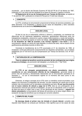 acontecido con la dación del Decreto Supremo Nº 001-97-TR de 27 de febrero de 1997,
publicado el 01 de marzo del año señalado en el diario El Peruano y vigente a la fecha.
El Reglamento de la Ley de Compensación por Tiempo de Servicios, se expidió el
11 de abril de 1997, publicado en el diario El Peruano el 15 del mes indicado.
1.
La CTS, constituye la remuneración proporcional al tiempo de servicios prestados, que
debe abonarse a los empleados y obreros en los casos de despedida y retiro voluntario
(Indebidamente se le denomina INDEMNIZACIÓN).
Si bien la Ley da un tratamiento uniforme a obreros y empleados, se mantienen las
diferencias de los regímenes legislativos anteriores, generándose diferencias entre los
trabajadores empleados y obreros en cuanto a topes indemnizatorios y monto del beneficio,
de acuerdo a su fecha de ingreso al centro de trabajo, calculándose la CTS acumulada al
31 de diciembre de 1990 de acuerdo a las normas vigentes a esa fecha y con la
remuneración vigente a la fecha de cada depósito o la fecha del cese, más el dozavo de las
gratificaciones percibidas durante el último año.
Concluida la transferencia de la CTS acumulada al 31 de diciembre de 1990, el
empleador continuará efectuando exclusivamente los depósitos semestrales, con el método
establecido por el TUO de la Ley de Compensación por Tiempo de Servicios. D.S. Nº 001-
97-TR.
2.
Tiene la calidad de beneficio social de previsión de las contingencias que origina
el cese en el trabajo y de promoción del trabajador y su familia (Art. 1º del TUO).
La CTS al ser otorgada semestralmente con efecto cancelatorio, viene a
constituirse en una remuneración diferida de los trabajadores, generada desde el
primer mes de servicios y directamente relacionada con la remuneración percibida en el
semestre y no con la remuneración vigente en el momento del cese (como lo era
anteriormente).
Entonces, el antiguo concepto de la CTS como un beneficio social acumulativo cuyo
objetivo era reconocer la antigüedad del servidor, ha sido sustituido por aquél que le da un
carácter más remunerativo por la naturaleza cancelatoria que tiene. Es así, que de acuerdo
con el nuevo sistema de cálculo y pago de la CTS, ésta es una prolongación de la
remuneración mensual que percibe el trabajador, ya que se va calculando como un dozavo
de ésta que tiene su origen mes a mes y al ser generada de esa manera y pagada con
efecto cancelatorio, la acumulación del tiempo de servicios ya no tiene ningún efecto, con
excepción de algunos beneficios que se otorga por convenio colectivo.
3.
Se devenga desde el primer mes de iniciado el vínculo laboral; cumplido este
requisito toda fracción se computa por treintavos. Esto significa que en los casos de cese
CONCEPTO
ANÁLISIS LEGAL
NATURALEZA DE LA COMPENSACIÓN
ANÁLISIS LEGAL
CÓMPUTO DEL PLAZO
 