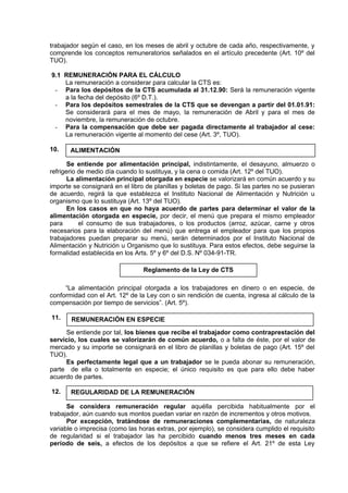 trabajador según el caso, en los meses de abril y octubre de cada año, respectivamente, y
comprende los conceptos remuneratorios señalados en el artículo precedente (Art. 10º del
TUO).
9.1 REMUNERACIÓN PARA EL CÁLCULO
La remuneración a considerar para calcular la CTS es:
- Para los depósitos de la CTS acumulada al 31.12.90: Será la remuneración vigente
a la fecha del depósito (6º D.T.).
- Para los depósitos semestrales de la CTS que se devengan a partir del 01.01.91:
Se considerará para el mes de mayo, la remuneración de Abril y para el mes de
noviembre, la remuneración de octubre.
- Para la compensación que debe ser pagada directamente al trabajador al cese:
La remuneración vigente al momento del cese (Art. 3º, TUO).
10.
Se entiende por alimentación principal, indistintamente, el desayuno, almuerzo o
refrigerio de medio día cuando lo sustituya, y la cena o comida (Art. 12º del TUO).
La alimentación principal otorgada en especie se valorizará en común acuerdo y su
importe se consignará en el libro de planillas y boletas de pago. Si las partes no se pusieran
de acuerdo, regirá la que establezca el Instituto Nacional de Alimentación y Nutrición u
organismo que lo sustituya (Art. 13º del TUO).
En los casos en que no haya acuerdo de partes para determinar el valor de la
alimentación otorgada en especie, por decir, el menú que prepara el mismo empleador
para el consumo de sus trabajadores, o los productos (arroz, azúcar, carne y otros
necesarios para la elaboración del menú) que entrega el empleador para que los propios
trabajadores puedan preparar su menú, serán determinados por el Instituto Nacional de
Alimentación y Nutrición u Organismo que lo sustituya. Para estos efectos, debe seguirse la
formalidad establecida en los Arts. 5º y 6º del D.S. Nº 034-91-TR.
“La alimentación principal otorgada a los trabajadores en dinero o en especie, de
conformidad con el Art. 12º de la Ley con o sin rendición de cuenta, ingresa al cálculo de la
compensación por tiempo de servicios”. (Art. 5º).
11.
Se entiende por tal, los bienes que recibe el trabajador como contraprestación del
servicio, los cuales se valorizarán de común acuerdo, o a falta de éste, por el valor de
mercado y su importe se consignará en el libro de planillas y boletas de pago (Art. 15º del
TUO).
Es perfectamente legal que a un trabajador se le pueda abonar su remuneración,
parte de ella o totalmente en especie; el único requisito es que para ello debe haber
acuerdo de partes.
12.
Se considera remuneración regular aquélla percibida habitualmente por el
trabajador, aún cuando sus montos puedan variar en razón de incrementos y otros motivos.
Por excepción, tratándose de remuneraciones complementarias, de naturaleza
variable o imprecisa (como las horas extras, por ejemplo), se considera cumplido el requisito
de regularidad si el trabajador las ha percibido cuando menos tres meses en cada
período de seis, a efectos de los depósitos a que se refiere el Art. 21º de esta Ley
ALIMENTACIÓN
Reglamento de la Ley de CTS
REMUNERACIÓN EN ESPECIE
REGULARIDAD DE LA REMUNERACIÓN
 