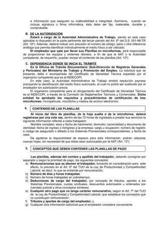 e información que aseguren su inalterabilidad e integridad. Asimismo, cuando se
incluya signatura o firma informática, ésta debe ser fija, inalterable, durable y
comprobable.
B. DE LA AUTORIZACIÓN
Estará a cargo de la Autoridad Administrativa de Trabajo, siendo en este caso
aplicable lo dispuesto en la parte pertinente del tercer párrafo del Art. 6º del D.S. 001-98-TR
(Art. 10º). Además, deberá indicar con precisión el número de código, serie u otra referencia
análoga que permita identificar individualmente el medio físico a ser utilizado.
El empleador que opte por llevar sus Planillas en microformas, será responsable
de proporcionar los equipos y sistemas idóneos, a fin de que la AAT o la Autoridad
competente, de requerirlo, puedan revisar el contenido de las planillas (Art. 12º).
C. DEPENDENCIA DONDE SE INICIA EL TRÁMITE
Es la Oficina de Trámite Documentario (Sub-Dirección de Registros Generales
y Periciales) del Ministerio de Trabajo y Promoción del Empleo. La solicitud que se
presenta, debe ir acompañada del Certificado de Idoneidad Técnica expedido por el
organismo competente que es el INDECOPI.
En este caso, la Autoridad Administrativa de Trabajo emitirá resolución expresa
precisando la identificación del medio físico autorizado, el cual no podrá ser sustituido por el
empleador sin autorización previa.
El organismo competente para el otorgamiento del Certificado de Idoneidad Técnica
es el INDECOPI, a través de la Comisión de Reglamentos Técnicos y Comerciales. Dicha
entidad ha aprobado los requisitos y procedimientos de certificación de tres
microformas: micropelícula, microficha y medios de archivo electrónico.
4.
Al inicio del libro de planillas, de la hoja suelta o de la microforma, deberá
registrarse por una sola vez, dentro de las 72 horas de ingresado a prestar sus servicios la
siguiente información referida a cada trabajador:
Nombre completo, sexo y fecha de nacimiento; domicilio; nacionalidad y documento de
identidad; fecha de ingreso o reingreso a la empresa; cargo u ocupación; número de registro
o código de asegurado o afiliado a los Sistemas Previsionales correspondientes; y fecha de
cese.
De agotarse la disponibilidad de espacio para esta información, podrán utilizarse
nuevas hojas, sin necesidad de que éstas sean autorizadas por la AAT (Art. 13º)
5.
Las planillas, además del nombre y apellido del trabajador, deberán consignar por
separado y según la prioridad de pago, los siguientes conceptos:
a) Remuneraciones que se abonen al trabajador, tomando en consideración para este
efecto, lo previsto en el Art. 6º del TUO de la Ley de Productividad y Competitividad
Laboral; es decir, lo que se entiende por remuneración;
b) Número de días y horas trabajadas;
c) Número de horas trabajadas en sobretiempo;
d) Deducciones de cargo del trabajador, por concepto de tributos, aportes a los
Sistemas Previsionales, cuotas sindicales, descuentos autorizados u ordenados por
mandato judicial y otros conceptos similares;
e) Cualquier otro pago que no tenga carácter remunerativo, según el Art. 7º del TUO
de la Ley de Productividad y Competitividad Laboral, que establece los conceptos que
no constituyen remuneración;
f) Tributos y aportes de cargo del empleador; y
g) Cualquier otra información adicional que el empleador considere conveniente.
CONTENIDO DE LAS PLANILLAS
CONCEPTOS QUE DEBEN CONTENER LAS PLANILLAS DE PAGO
 