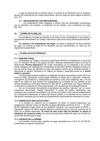 Luego de transcurrido el indicado plazo, la prueba de los derechos que se pudieran
derivar del contenido de los citados documentos, será de cargo de quien alegue el derecho
(Art. 21º).
9.1 OBLIGACIÓN DE LOS EMPLEADORES
Los empleadores están obligados a exhibir ante las Autoridades competentes
que lo requieran, las planillas, el duplicado de las boletas y las constancias de pago
(Art. 22º).
10.
Se considerará cerradas las planillas en la fecha en que el empleador lo comunique a
la Autoridad Administrativa de Trabajo, adjuntando copia de la última planilla autorizada (Art.
23º).
En relación a los trabajadores del hogar, no existe la obligación de llevar planillas
de pago. La prueba de pago de los derechos que les corresponden, se rigen por las
disposiciones especificas.
11.
11.1 ANÁLISIS LEGAL
El Ministerio de Trabajo y Promoción del Empleo (MTPE) ha establecido a través del
D.S. N° 018-2007-TR de 27 de agosto de 2007, diversas disposiciones sobre el uso de la
denominada Planilla Electrónica, las cuales reemplazan en su integridad a las normas
sobre el Registro de Trabajadores y Prestadores de Servicios (RTPS), regulando la forma en
que se podrán llevar las planillas de pago del régimen laboral de la actividad privada; e
igualmente el requerir información en materia de empleo y seguridad social en el sector
público y privado.
La norma legal acotada establece la obligación de llevar esta planilla a partir del 01 de
enero de 2008, precisando nuevas reglas referidas al ámbito de su aplicación, contenido,
cronograma de prestación y prestaciones de servicios, entre otros aspectos; ello, a fin de
reducir los costos en que incurren los empleadores en el llevado de sus planillas en las
formas previstas por el Decreto Supremo N° 001-98-TR, y administrar con mayor eficiencia
la información contenida en dichos documentos; a fin de optimizar la fiscalización laboral.
Así, se ha estimado conveniente el reemplazar las planillas “clásicas”, por un nuevo
instrumento denominado “Planilla Electrónica”, a través de medios electrónicos, que
constituye una innovación tecnológica, que servirá como factor clave para el fortalecimiento
de la actuación institucional, la mejora del servicio público y la reducción de los costos de
transacción originados por los diversos procedimientos administrativos existentes en el país.
11.2 CIERRE DE PLANILLAS DE PAGO
A la entrada en vigencia de la obligación de llevar la Planilla Electrónica, los
empleadores deberán cerrar sus planillas de pago elaboradas conforme al D.S. N° 001-
98-TR (disposición legal matriz de las planillas), enviando una comunicación al MTPE, y
adjuntando copia de la última planilla utilizada e indicando que el cierre se produce por el
inicio de la planilla electrónica. El cierre de este nuevo tipo de planillas no afecta la
obligación de conservar éstas, así como las respectivas boletas de pago, por el plazo de
cinco años de efectuado el pago.
11.3 VIGENCIA DE LA NORMA
Las actuales normas sobre planillas de pago aprobadas por el D.S. N° 001-98-TR,
mantendrán su vigencia respecto de:
CIERRE DE PLANILLAS
PLANILLAS ELECTRÓNICAS
 