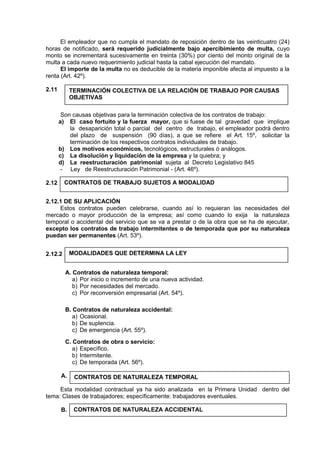 El empleador que no cumpla el mandato de reposición dentro de las veinticuatro (24)
horas de notificado, será requerido judicialmente bajo apercibimiento de multa, cuyo
monto se incrementará sucesivamente en treinta (30%) por ciento del monto original de la
multa a cada nuevo requerimiento judicial hasta la cabal ejecución del mandato.
El importe de la multa no es deducible de la materia imponible afecta al impuesto a la
renta (Art. 42º).
2.11
Son causas objetivas para la terminación colectiva de los contratos de trabajo:
a) El caso fortuito y la fuerza mayor, que si fuese de tal gravedad que implique
la desaparición total o parcial del centro de trabajo, el empleador podrá dentro
del plazo de suspensión (90 días), a que se refiere el Art. 15º, solicitar la
terminación de los respectivos contratos individuales de trabajo.
b) Los motivos económicos, tecnológicos, estructurales ó análogos.
c) La disolución y liquidación de la empresa y la quiebra; y
d) La reestructuración patrimonial sujeta al Decreto Legislativo 845
- Ley de Reestructuración Patrimonial - (Art. 46º).
2.12
2.12.1 DE SU APLICACIÓN
Estos contratos pueden celebrarse, cuando así lo requieran las necesidades del
mercado o mayor producción de la empresa; así como cuando lo exija la naturaleza
temporal o accidental del servicio que se va a prestar o de la obra que se ha de ejecutar,
excepto los contratos de trabajo intermitentes o de temporada que por su naturaleza
puedan ser permanentes (Art. 53º).
2.12.2
A. Contratos de naturaleza temporal:
a) Por inicio o incremento de una nueva actividad.
b) Por necesidades del mercado.
c) Por reconversión empresarial (Art. 54º).
B. Contratos de naturaleza accidental:
a) Ocasional.
b) De suplencia.
c) De emergencia (Art. 55º).
C. Contratos de obra o servicio:
a) Específico.
b) Intermitente.
c) De temporada (Art. 56º).
A.
Esta modalidad contractual ya ha sido analizada en la Primera Unidad dentro del
tema: Clases de trabajadores; específicamente: trabajadores eventuales.
B.
CONTRATOS DE NATURALEZA TEMPORAL
CONTRATOS DE NATURALEZA ACCIDENTAL
TERMINACIÓN COLECTIVA DE LA RELACIÓN DE TRABAJO POR CAUSAS
OBJETIVAS
CONTRATOS DE TRABAJO SUJETOS A MODALIDAD
MODALIDADES QUE DETERMINA LA LEY
 