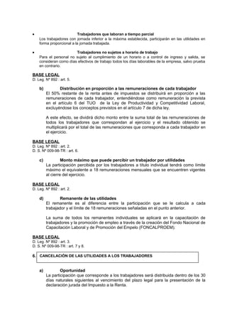 • Trabajadores que laboran a tiempo parcial
Los trabajadores con jornada inferior a la máxima establecida, participarán en las utilidades en
forma proporcional a la jornada trabajada.
• Trabajadores no sujetos a horario de trabajo
Para el personal no sujeto al cumplimiento de un horario o a control de ingreso y salida, se
consideran como días efectivos de trabajo todos los días laborables de la empresa, salvo prueba
en contrario.
BASE LEGAL
D. Leg. Nº 892 : art. 5.
b) Distribución en proporción a las remuneraciones de cada trabajador
El 50% restante de la renta antes de impuestos se distribuirá en proporción a las
remuneraciones de cada trabajador, entendiéndose como remuneración la prevista
en el artículo 6 del TUO de la Ley de Productividad y Competitividad Laboral,
excluyéndose los conceptos previstos en el artículo 7 de dicha ley.
A este efecto, se dividirá dicho monto entre la suma total de las remuneraciones de
todos los trabajadores que correspondan al ejercicio y el resultado obtenido se
multiplicará por el total de las remuneraciones que corresponda a cada trabajador en
el ejercicio.
BASE LEGAL
D. Leg. Nº 892 : art. 2.
D. S. Nº 009-98-TR : art. 6.
c) Monto máximo que puede percibir un trabajador por utilidades
La participación percibida por los trabajadores a título individual tendrá como límite
máximo el equivalente a 18 remuneraciones mensuales que se encuentren vigentes
al cierre del ejercicio.
BASE LEGAL
D. Leg. Nº 892 : art. 2.
d) Remanente de las utilidades
El remanente es al diferencia entre la participación que se le calcula a cada
trabajador y el límite de 18 remuneraciones señaladas en el punto anterior.
La suma de todos los remanentes individuales se aplicará en la capacitación de
trabajadores y la promoción de empleo a través de la creación del Fondo Nacional de
Capacitación Laboral y de Promoción del Empelo (FONCALPROEM).
BASE LEGAL
D. Leg. Nº 892 : art. 3.
D. S. Nº 009-98-TR : art. 7 y 8.
6.
a) Oportunidad
La participación que corresponde a los trabajadores será distribuida dentro de los 30
días naturales siguientes al vencimiento del plazo legal para la presentación de la
declaración jurada del Impuesto a la Renta.
CANCELACIÓN DE LAS UTILIDADES A LOS TRABAJADORES
 