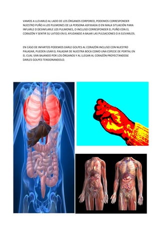 VAMOS A LLEVARLO AL LADO DE LOS ÓRGANOS CORPOREO, PODEMOS CORRESPONDER
NUESTRO PUÑO A LOS PULMONES DE LA PERSONA ASFIXIADA O EN MALA SITUACIÓN PARA
INFLARLE O DESINFLARLE LOS PULMONES, O INCLUSO CORRESPONDER EL PUÑO CON EL
CORAZÓN Y SENTIR SU LATIDO EN EL AYUDANDO A BAJAR LAS PULSACIONES O A ELEVARLOS.
EN CASO DE INFARTOS PODEMOS DARLE GOLPES AL CORAZÓN INCLUSO CON NUESTRO
PALADAR, PUEDEN USAR EL PALADAR DE NUESTRA BOCA COMO UNA ESPECIE DE PORTAL EN
EL CUAL VAN BAJANDO POR LOS ÓRGANOS Y AL LLEGAR AL CORAZÓN PROYECTANDOSE
DARLES GOLPES TENSIONANDOLO.
 