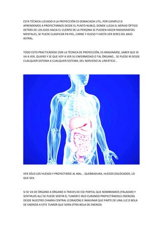 ESTA TÉCNICA LLEVADO A LA PROYECCIÓN ES DEMACIADA UTIL, POR EJEMPLO SI
APRENDEMOS A PROYECTARNOS DESDE EL PUNTO NUBLO, DONDE LLEGA EL NERVIO ÓPTICO
DETRÁS DE LOS OJOS HACIA EL CUERPO DE LA PERSONA SE PUEDEN HACER RADIOGRAFÍAS
MENTALES, SE PUEDE CLASIFICAR EN PIEL, CARNE Y HUESO Y HASTA VER SERES DEL BAJO
ASTRAL.
TODO ESTO PRACTICÁDOSE CON LA TÉCNICA DE PROYECCIÓN, ES IMAGINARSE, SABER QUE SE
VA A VER, QUIERO Y SE QUE VOY A VER SU ENFERMEDAD O TAL ÓRGANO… SE PUEDE IR DESDE
CUALQUIER SISTEMA A CUALQUIER SISTEMA, DEL NERVIOSO AL LINFÁTICO…
VER SÓLO LOS HUESOS Y PROYECTARSE AL MAL… QUEBRADURA, HUESOS DISLOCADOS, LO
QUE SEA.
SI SE VA DE ÓRGANO A ÓRGANO A TRAVES DE ESE PORTAL QUE NOMBRAMOS (PALADAR) Y
SENTIRLOS ALLÍ SE PUEDE SENTIR EL TUMOR E IRLO CURANDO PROYECTÁNDOLE ENERGÍAS
DESDE NUESTRO CHAKRA CENTRAL (CORAZÓN) E IMAGINAR QUE PARTE DE UNA LUZ O BOLA
DE ENERGÍA A ESTE TUMOR QUE SERÍA OTRA BOLA DE ENERGÍA.
 
