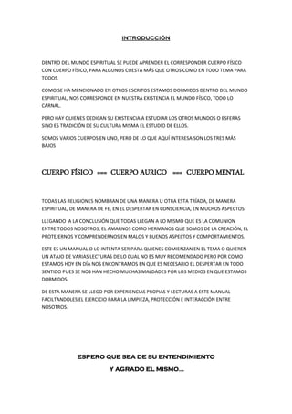 INTRODUCCIÓN
DENTRO DEL MUNDO ESPIRITUAL SE PUEDE APRENDER EL CORRESPONDER CUERPO FÍSICO
CON CUERPO FÍSICO, PARA ALGUNOS CUESTA MÁS QUE OTROS COMO EN TODO TEMA PARA
TODOS.
COMO SE HA MENCIONADO EN OTROS ESCRITOS ESTAMOS DORMIDOS DENTRO DEL MUNDO
ESPIRITUAL, NOS CORRESPONDE EN NUESTRA EXISTENCIA EL MUNDO FÍSICO, TODO LO
CARNAL.
PERO HAY QUIENES DEDICAN SU EXISTENCIA A ESTUDIAR LOS OTROS MUNDOS O ESFERAS
SINO ES TRADICIÓN DE SU CULTURA MISMA EL ESTUDIO DE ELLOS.
SOMOS VARIOS CUERPOS EN UNO, PERO DE LO QUE AQUÍ INTERESA SON LOS TRES MÁS
BAJOS
CUERPO FÍSICO === CUERPO AURICO === CUERPO MENTAL
TODAS LAS RELIGIONES NOMBRAN DE UNA MANERA U OTRA ESTA TRÍADA, DE MANERA
ESPIRITUAL, DE MANERA DE FE, EN EL DESPERTAR EN CONSCIENCIA, EN MUCHOS ASPECTOS.
LLEGANDO A LA CONCLUSIÓN QUE TODAS LLEGAN A LO MISMO QUE ES LA COMUNION
ENTRE TODOS NOSOTROS, EL AMARNOS COMO HERMANOS QUE SOMOS DE LA CREACIÓN, EL
PROTEJERNOS Y COMPRENDERNOS EN MALOS Y BUENOS ASPECTOS Y COMPORTAMIENTOS.
ESTE ES UN MANUAL O LO INTENTA SER PARA QUIENES COMIENZAN EN EL TEMA O QUIEREN
UN ATAJO DE VARIAS LECTURAS DE LO CUAL NO ES MUY RECOMENDADO PERO POR COMO
ESTAMOS HOY EN DÍA NOS ENCONTRAMOS EN QUE ES NECESARIO EL DESPERTAR EN TODO
SENTIDO PUES SE NOS HAN HECHO MUCHAS MALDADES POR LOS MEDIOS EN QUE ESTAMOS
DORMIDOS.
DE ESTA MANERA SE LLEGO POR EXPERIENCIAS PROPIAS Y LECTURAS A ESTE MANUAL
FACILTANDOLES EL EJERCICIO PARA LA LIMPIEZA, PROTECCIÓN E INTERACCIÓN ENTRE
NOSOTROS.
ESPERO QUE SEA DE SU ENTENDIMIENTO
Y AGRADO EL MISMO…
 