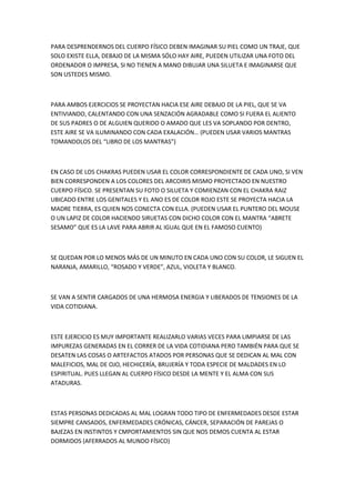PARA DESPRENDERNOS DEL CUERPO FÍSICO DEBEN IMAGINAR SU PIEL COMO UN TRAJE, QUE
SOLO EXISTE ELLA, DEBAJO DE LA MISMA SÓLO HAY AIRE, PUEDEN UTILIZAR UNA FOTO DEL
ORDENADOR O IMPRESA, SI NO TIENEN A MANO DIBUJAR UNA SILUETA E IMAGINARSE QUE
SON USTEDES MISMO.
PARA AMBOS EJERCICIOS SE PROYECTAN HACIA ESE AIRE DEBAJO DE LA PIEL, QUE SE VA
ENTIVIANDO, CALENTANDO CON UNA SENZACIÓN AGRADABLE COMO SI FUERA EL ALIENTO
DE SUS PADRES O DE ALGUIEN QUERIDO O AMADO QUE LES VA SOPLANDO POR DENTRO,
ESTE AIRE SE VA ILUMINANDO CON CADA EXALACIÓN… (PUEDEN USAR VARIOS MANTRAS
TOMANDOLOS DEL “LIBRO DE LOS MANTRAS”)
EN CASO DE LOS CHAKRAS PUEDEN USAR EL COLOR CORRESPONDIENTE DE CADA UNO, SI VEN
BIEN CORRESPONDEN A LOS COLORES DEL ARCOIRIS MISMO PROYECTADO EN NUESTRO
CUERPO FÍSICO. SE PRESENTAN SU FOTO O SILUETA Y COMIENZAN CON EL CHAKRA RAIZ
UBICADO ENTRE LOS GENITALES Y EL ANO ES DE COLOR ROJO ESTE SE PROYECTA HACIA LA
MADRE TIERRA, ES QUIEN NOS CONECTA CON ELLA. (PUEDEN USAR EL PUNTERO DEL MOUSE
O UN LAPIZ DE COLOR HACIENDO SIRUETAS CON DICHO COLOR CON EL MANTRA “ABRETE
SESAMO” QUE ES LA LAVE PARA ABRIR AL IGUAL QUE EN EL FAMOSO CUENTO)
SE QUEDAN POR LO MENOS MÁS DE UN MINUTO EN CADA UNO CON SU COLOR, LE SIGUEN EL
NARANJA, AMARILLO, “ROSADO Y VERDE”, AZUL, VIOLETA Y BLANCO.
SE VAN A SENTIR CARGADOS DE UNA HERMOSA ENERGIA Y LIBERADOS DE TENSIONES DE LA
VIDA COTIDIANA.
ESTE EJERCICIO ES MUY IMPORTANTE REALIZARLO VARIAS VECES PARA LIMPIARSE DE LAS
IMPUREZAS GENERADAS EN EL CORRER DE LA VIDA COTIDIANA PERO TAMBIÉN PARA QUE SE
DESATEN LAS COSAS O ARTEFACTOS ATADOS POR PERSONAS QUE SE DEDICAN AL MAL CON
MALEFICIOS, MAL DE OJO, HECHICERÍA, BRUJERÍA Y TODA ESPECIE DE MALDADES EN LO
ESPIRITUAL. PUES LLEGAN AL CUERPO FÍSICO DESDE LA MENTE Y EL ALMA CON SUS
ATADURAS.
ESTAS PERSONAS DEDICADAS AL MAL LOGRAN TODO TIPO DE ENFERMEDADES DESDE ESTAR
SIEMPRE CANSADOS, ENFERMEDADES CRÓNICAS, CÁNCER, SEPARACIÓN DE PAREJAS O
BAJEZAS EN INSTINTOS Y CMPORTAMIENTOS SIN QUE NOS DEMOS CUENTA AL ESTAR
DORMIDOS (AFERRADOS AL MUNDO FÍSICO)
 