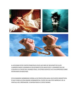 AL ACELERAR ESTOS PUNTOS PRINCIPALES (PUES HAY MÁS DE 500 APARTE DE ELLOS
LLAMADOS NADIS) LOGRAMOS IR DESATANDO ESTOS MALEFICIOS Y LOGRANDO QUE NO
LLEGUEN A SU CAUSE EN EL MUNDO FÍSICO, EN OTROS ESCRITOS YA SE HA EXPRESADO COMO
INTERFIEREN EN NOSOTROS.
ESTAS MANERAS NOMBRADAS SERÍAN LA DE PROYECCIÓN HACIA LOS PUNTOS ENERGÉTICOS,
ES MUY SENCILLO CON VRIADAS HERRAMIENTAS, PUEDE SER UNA FOTO IMPRESA O DE LA
PANTALLA DEL ORDENADOR, O ENFRENTADOS AL ESPEJO MISMO.
 