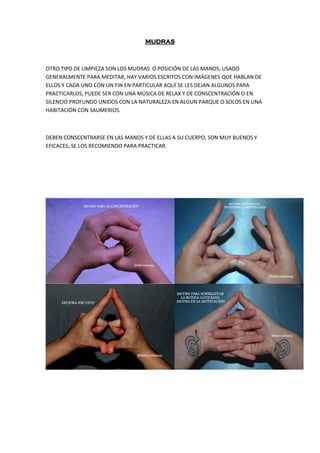 MUDRAS
OTRO TIPO DE LIMPIEZA SON LOS MUDRAS O POSICIÓN DE LAS MANOS, USADO
GENERALMENTE PARA MEDITAR, HAY VARIOS ESCRITOS CON IMÁGENES QUE HABLAN DE
ELLOS Y CADA UNO CON UN FIN EN PARTICULAR AQUÍ SE LES DEJAN ALGUNOS PARA
PRACTICARLOS, PUEDE SER CON UNA MÚSICA DE RELAX Y DE CONSCENTRACIÓN O EN
SILENCIO PROFUNDO UNIDOS CON LA NATURALEZA EN ALGUN PARQUE O SOLOS EN UNA
HABITACIÓN CON SAUMERIOS.
DEBEN CONSCENTRARSE EN LAS MANOS Y DE ELLAS A SU CUERPO, SON MUY BUENOS Y
EFICACES, SE LOS RECOMIENDO PARA PRACTICAR.
 