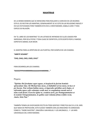 MANTRAS
DE LA MISMA MANERA QUE SE MENCIONA PARA REALIZAR EL EJERCICIO DE LOS MUDRAS
ESTA EL DE RECITAR LOS MANTRAS, GENERALMENTE SE VE ESTO EN LAS RELIGIONES INDUES Y
EN SUS FESTIVIDADES PERO TAMBIÉN ESTA EN EL CHRISTIANISMO, KABALA JUDÍA Y TODA
ESPECIE DE RELIGIÓN.
EN “EL LIBRO DE LOS MANTRAS” ES UN LISTADO DE INFINIDAD DE ELLOS USADOS POR
INDÍGENAS, POR OCULTISTAS Y TODA CLASE DE ESPIRITISTA, ESTÁ ESCRITO POR EL FAMOSO
ESPRITISTA SAMAEL AUN WEOR.
EL MANTRA PARA LA APERTURA DE LAS PUERTAS, POR EJEMPLO DE LOS CHAKRAS.
“ABRETE SESAMO”
“CHIS, CHAS, CHES, CHOS, CHUS”
PARA DESARROLLAR LOS CHAKRAS:
“EEEEEEPPPHHHRRRRRRAAAAAAIIIIIIIMMMM...”
Plegaria:
"Spiritus Dei ferebatur super aquas, et inspiravit in faciem hominis
spiraculum vitae. Sit Michael dux meus, et Sabtabiel servus meus, in luce et
per lucem. Fiat verbum halitus meus, et imperabo spiritibus aeris hujus, et
refrenabo equos solis voluntate cordis mei, et congitatione mentis mei et
nutu oculi dextri. Exorciso igitur te, creatura aeris, per Pentagrammaton et
in nomini Tetragrammaton, in quibus sunt voluntas firma et fides recta.
Amén. Sela Fiat."
TAMBIÉN TIENEN UN VIVIFICADOR EFECTO EN TODO SENTIDO Y PRÁCTICA QUE SE LE DE, MÁS
QUE NADA DE PROTECCIÓN, ESTO SUCEDE TAMBIÉN CON LAS ORACIONES YA CONOCIDAS
COMO EL “PADRE NUESTRO”, ORACIÓN A SAN MIGUEL Y LOS ARCÁNGELS… Y LAS MÁS
UNIVERSALES DEL CHRISTIANISMO.
 