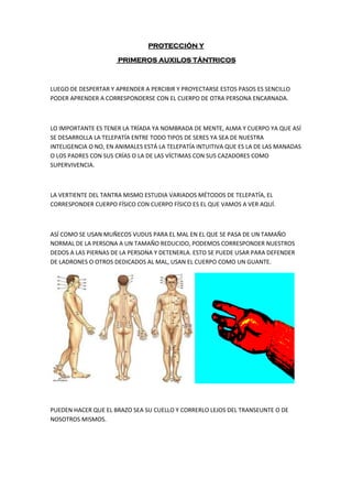PROTECCIÓN Y
PRIMEROS AUXILOS TÁNTRICOS
LUEGO DE DESPERTAR Y APRENDER A PERCIBIR Y PROYECTARSE ESTOS PASOS ES SENCILLO
PODER APRENDER A CORRESPONDERSE CON EL CUERPO DE OTRA PERSONA ENCARNADA.
LO IMPORTANTE ES TENER LA TRÍADA YA NOMBRADA DE MENTE, ALMA Y CUERPO YA QUE ASÍ
SE DESARROLLA LA TELEPATÍA ENTRE TODO TIPOS DE SERES YA SEA DE NUESTRA
INTELIGENCIA O NO, EN ANIMALES ESTÁ LA TELEPATÍA INTUITIVA QUE ES LA DE LAS MANADAS
O LOS PADRES CON SUS CRÍAS O LA DE LAS VÍCTIMAS CON SUS CAZADORES COMO
SUPERVIVENCIA.
LA VERTIENTE DEL TANTRA MISMO ESTUDIA VARIADOS MÉTODOS DE TELEPATÍA, EL
CORRESPONDER CUERPO FÍSICO CON CUERPO FÍSICO ES EL QUE VAMOS A VER AQUÍ.
ASÍ COMO SE USAN MUÑECOS VUDUS PARA EL MAL EN EL QUE SE PASA DE UN TAMAÑO
NORMAL DE LA PERSONA A UN TAMAÑO REDUCIDO, PODEMOS CORRESPONDER NUESTROS
DEDOS A LAS PIERNAS DE LA PERSONA Y DETENERLA. ESTO SE PUEDE USAR PARA DEFENDER
DE LADRONES O OTROS DEDICADOS AL MAL, USAN EL CUERPO COMO UN GUANTE.
PUEDEN HACER QUE EL BRAZO SEA SU CUELLO Y CORRERLO LEJOS DEL TRANSEUNTE O DE
NOSOTROS MISMOS.
 