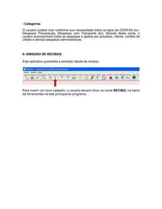 - Categorias
O usuário poderá criar conforme sua necessidade todos os tipos de CONTAS (ex.:
Despesas Processuais, Despesas com Transporte etc). Através desta conta, o
usuário acompanhará todas as despesas e gastos por processo, cliente, cartões de
crédito e demais despesas administrativas.
6- EMISSÃO DE RECIBOS
Este aplicativo possibilita a emissão rápida de recibos.
Para inserir um novo cadastro, o usuário deverá clicar no ícone RECIBO, na barra
de ferramentas na tela principal do programa.
 