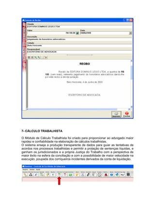 7- CÁLCULO TRABALHISTA
O Módulo de Cálculo Trabalhista foi criado para proporcionar ao advogado maior
rapidez e confiabilidade na elaboração de cálculos trabalhistas.
O sistema enseja a produção transparente de dados para guiar as tentativas de
acordos nos processos trabalhistas e permitir a prolação de sentenças líquidas, e
ganham os jurisdicionados e a própria Justiça do Trabalho com a perspectiva de
maior êxito na esfera da conciliação e com a possibilidade de maior velocidade na
execução, poupada dos corriqueiros incidentes derivados da conta de liquidação.
 