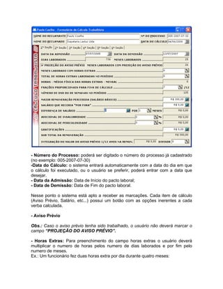- Número do Processo: poderá ser digitado o número do processo já cadastrado
(no exemplo: 005-2007-07-30)
-Data do Cálculo: o sistema entrará automaticamente com a data do dia em que
o cálculo foi executado, ou o usuário se preferir, poderá entrar com a data que
desejar.
- Data da Admissão: Data de Início do pacto laboral;
- Data de Demissão: Data de Fim do pacto laboral.
Nesse ponto o sistema está apto a receber as marcações. Cada item de cálculo
(Aviso Prévio, Salário, etc...) possui um botão com as opções inerentes a cada
verba calculada.
- Aviso Prévio
Obs.: Caso o aviso prévio tenha sido trabalhado, o usuário não deverá marcar o
campo “PROJEÇÃO DO AVISO PRÉVIO”.
- Horas Extras: Para preenchimento do campo horas extras o usuário deverá
multiplicar o numero de horas pelos numero de dias laborados e por fim pelo
numero de meses.
Ex.: Um funcionário fez duas horas extra por dia durante quatro meses:
 