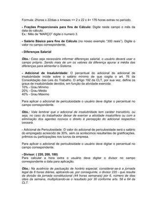 Formula: 2horas x 22dias x 4meses => 2 x 22 x 4= 176 horas extras no período.
- Frações Proporcionais para fins de Cálculo: Digite neste campo o mês da
data do cálculo.
Ex.: Mês de “MARÇO” digite o numero 3.
- Salário Básico para fins de Cálculo (no nosso exemplo “300 reais”). Digite o
valor no campo correspondente.
- Diferenças Salarial
Obs.: Caso seja necessário informar diferenças salarial, o usuário deverá usar o
campo próprio. Sendo mais de um os valores da diferença apurar a média das
diferenças para alimentar o Sistema.
- Adicional de Insalubridade: O percentual do adicional do adicional de
insalubridade incide sobre o salário mínimo de que cogita o art. 76 da
Consolidação das Leis do Trabalho. O artigo 192 da CLT, por sua vez, define os
graus de insalubridade devidos, em função da atividade exercida:
10% - Grau Mínimo
20% - Grau Médio
40% - Grau Máximo
Para aplicar o adicional de periculosidade o usuário deve digitar o percentual no
campo correspondente.
Obs.: Vale lembrar que o adicional de insalubridade tem caráter transitório, ou
seja, no caso do trabalhador deixar de exercer a atividade insalutífera ou com a
eliminação dos agentes nocivos o direito à percepção do adicional respectivo
cessará.
- Adicional de Periculosidade: O valor do adicional de periculosidade será o salário
do empregado acrescido de 30%, sem os acréscimos resultantes de gratificações,
prêmios ou participações nos lucros da empresa.
Para aplicar o adicional de periculosidade o usuário deve digitar o percentual no
campo correspondente.
- Divisor: ( 220, 200, 180)
Para calcular a hora extra o usuário deve digitar o divisor no campo
correspondente a data para aplicação.
Obs.: Na ausência de pactuação de horário especial, considerar-se-á a jornada
legal de 8 horas diárias, aplicando-se, por conseguinte, o divisor 220 - que resulta
da divisão da jornada constitucional (44 horas semanais) por 6, número de dias
úteis da semana, multiplicando-se o resultado por 30 conforme arts. 58 e 64 da
CLT.
 