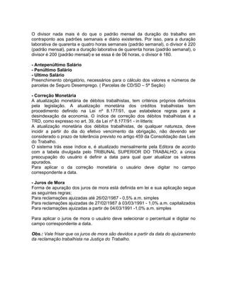 O divisor nada mais é do que o padrão mensal da duração do trabalho em
contraponto aos padrões semanais e diário existentes. Por isso, para a duração
laborativa de quarenta e quatro horas semanais (padrão semanal), o divisor é 220
(padrão mensal), para a duração laborativa de quarenta horas (padrão semanal), o
divisor é 200 (padrão mensal) e se essa é de 06 horas, o divisor é 180.
- Antepenúltimo Salário
- Penúltimo Salário
- Ultimo Salário
Preenchimento obrigatório, necessários para o cálculo dos valores e números de
parcelas de Seguro Desemprego. ( Parcelas de CD/SD – 5ª Seção)
- Correção Monetária
A atualização monetária de débitos trabalhistas, tem critérios próprios definidos
pela legislação. A atualização monetária dos créditos trabalhistas tem
procedimento definido na Lei nº 8.177/91, que estabelece regras para a
desindexação da economia. O índice de correção dos débitos trabalhistas é a
TRD, como expresso no art. 39, da Lei nº 8.177/91 - in litteris:
A atualização monetária dos débitos trabalhistas, de qualquer natureza, deve
incidir a partir do dia do efetivo vencimento da obrigação, não devendo ser
considerado o prazo de tolerância previsto no artigo 459 da Consolidação das Leis
do Trabalho.
O sistema trás esse índice e, é atualizado mensalmente pela Editora de acordo
com a tabela divulgada pelo TRIBUNAL SUPERIOR DO TRABALHO; a única
preocupação do usuário é definir a data para qual quer atualizar os valores
apurados.
Para aplicar o da correção monetária o usuário deve digitar no campo
correspondente a data.
- Juros de Mora
Forma de apuração dos juros de mora está definida em lei e sua aplicação segue
as seguintes regras:
Para reclamações ajuizadas até 26/02/1987 - 0,5% a.m. simples
Para reclamações ajuizadas de 27/02/1987 à 03/03/1991 - 1,0% a.m. capitalizados
Para reclamações ajuizadas a partir de 04/03/1991 -1,0% a.m. simples
Para aplicar o juros de mora o usuário deve selecionar o percentual e digitar no
campo correspondente a data.
Obs.: Vale frisar que os juros de mora são devidos a partir da data do ajuizamento
da reclamação trabalhista na Justiça do Trabalho.
 