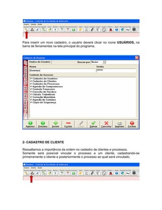 Para inserir um novo cadastro, o usuário deverá clicar no ícone USUÁRIOS, na
barra de ferramentas na tela principal do programa.
2- CADASTRO DE CLIENTE
Ressaltamos a importância da ordem no cadastro de clientes e processos.
Somente será possível vincular o processo a um cliente, cadastrando-se
primeiramente o cliente e posteriormente o processo ao qual será vinculado.
 