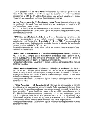 - Avos, proporcional do 13º salário: Corresponde a parcela de gratificação de
natal. Cada mês trabalhado ou fração igual ou superior a 15 dias trabalhados
corresponde a 1/12 do 13º salário. Para aplicar esta verba o usuário deve digitar
no campo correspondente o número de meses proporcionas.
- Avos, Proporcional do 13º Salário com Horas Extras: Corresponde a parcela
de gratificação de natal. Cada mês trabalhado ou fração igual ou superior a 15
dias trabalhados corresponde a
1/12 do 13º salário acrescido das horas extras trabalhadas pelo funcionário.
Para aplicar esta verba o usuário deve digitar no campo correspondente o número
de meses proporcionas.
- 13º Salário com Reflexo das H.E. - ( en 45 tst ): Corresponde a gratificação de
natal e correspondente a um salário mensal acrescido das horas extras
trabalhadas pelo funcionário. Enunciado n° 45 do TST: A remuneração do
serviço suplementar, habitualmente prestado, integra o cálculo da gratificação
natalina prevista na Lei nº 4.090, de 1962.
Para aplicar esta verba o usuário deve digitar no campo correspondente o número
de gratificações vencidas.
- Férias Venc. Não Gozadas + 1/3 Constitucional (Pgto em Dobro): Conforme o
Art. 137 da CLT, sempre que as férias forem concedidas após o período de 12
meses subseqüentes à data em que o empregado tiver adquirido o direito o
empregador pagará em dobro a respectiva remuneração.
Para aplicar esta verba o usuário deve digitar no campo correspondente o número
de férias vencidas.
- Férias Venc. Não Gozadas + 1/3 Const. + Reflexos HE em Dobro: Conforme o
Art. 137 da CLT, sempre que as férias forem concedidas após o período de 12
meses subseqüentes à data em que o empregado tiver adquirido o direito o
empregador pagará em dobro a respectiva remuneração, acrescido das horas
extras trabalhadas pelo funcionário.
Para aplicar esta verba o usuário deve digitar no campo correspondente o número
de férias vencidas.
- Férias Vencidas + 1/3 Constitucional: Devidas se completado o período
aquisitivo e ainda não gozadas pelo empregado. Cabe quantia equivalente a férias
vencidas. Ainda que dispensado por justa causa ou pedir demissão terá direito a
férias vencidas. O valor das férias corresponde ao salário mensal acrescido de
1/3. São devidas seja o empregado dispensado com ou sem justa causa ( desde
que já completado mais de um ano que caracteriza o período aquisitivo ), peça
demissão ou dispensa indireta. Na hipótese de término de prazo contratual inferior
a um ano não haverá direito a férias vencidas, só a férias proporcionais.
Para aplicar esta verba o usuário deve digitar no campo correspondente o número
de férias vencidas.
 