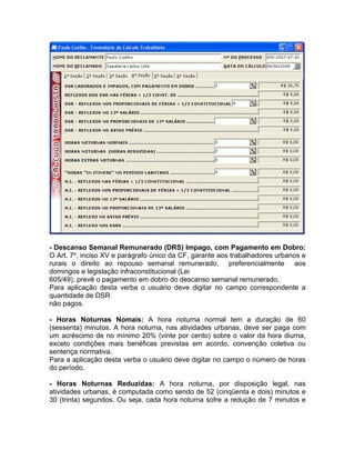 - Descanso Semanal Remunerado (DRS) Impago, com Pagamento em Dobro:
O Art. 7º, inciso XV e parágrafo único da CF, garante aos trabalhadores urbanos e
rurais o direito ao repouso semanal remunerado, preferencialmente aos
domingos e legislação infraconstitucional (Lei
605/49), prevê o pagamento em dobro do descanso semanal remunerado.
Para aplicação desta verba o usuário deve digitar no campo correspondente a
quantidade de DSR
não pagos.
- Horas Noturnas Nomais: A hora noturna normal tem a duração de 60
(sessenta) minutos. A hora noturna, nas atividades urbanas, deve ser paga com
um acréscimo de no mínimo 20% (vinte por cento) sobre o valor da hora diurna,
exceto condições mais benéficas previstas em acordo, convenção coletiva ou
sentença normativa.
Para a aplicação desta verba o usuário deve digitar no campo o número de horas
do período.
- Horas Noturnas Reduzidas: A hora noturna, por disposição legal, nas
atividades urbanas, é computada como sendo de 52 (cinqüenta e dois) minutos e
30 (trinta) segundos. Ou seja, cada hora noturna sofre a redução de 7 minutos e
 