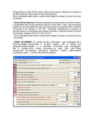 30 segundos ou ainda 12,5% sobre o valor da hora diurna, sofrendo um acréscimo
de 20% (vinte por cento) sobre o valor da hora diurna.
Para a aplicação desta verba o usuário deve digitar no campo o número de horas
do período.
- Horas Extras Noturnas: Havendo prestação de horas extras no horário noturno,
o empregado fará jus aos adicionais noturno e extra (20% + 50%, vide convenção
coletiva no que diz respeito ao valor dos percentuais), cumulativamente, conforme
Enunciado II da Súmula nº 60 TST: “Cumprida integralmente a jornada no
período noturno e prorrogada esta, devido é também o adicional quanto às horas
prorrogadas. Exegese do art. 73, § 5º, da CLT.”
Para a aplicação desta verba o usuário deve digitar no campo o número de horas
do período.
- HORA “IN ITINERE”: É o tempo de ida e volta gasto pelo empregado até o
local de trabalho, quando este é de difícil acesso, não é servido por
transporte público regular e a condução é fornecida pelo empregador.
Ele é contado como tempo de serviço, ou seja, hora extra. Estes
campos são de marcação automática, devendo o usuário definir apenas
no primeiro campo o número de horas do período.
 