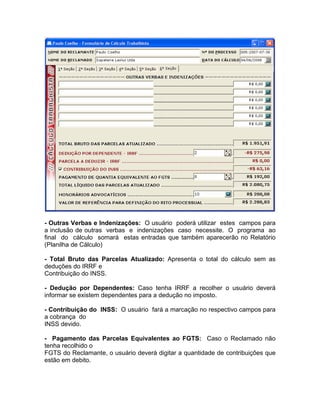 - Outras Verbas e Indenizações: O usuário poderá utilizar estes campos para
a inclusão de outras verbas e indenizações caso necessite. O programa ao
final do cálculo somará estas entradas que também aparecerão no Relatório
(Planilha de Cálculo)
- Total Bruto das Parcelas Atualizado: Apresenta o total do cálculo sem as
deduções do IRRF e
Contribuição do INSS.
- Dedução por Dependentes: Caso tenha IRRF a recolher o usuário deverá
informar se existem dependentes para a dedução no imposto.
- Contribuição do INSS: O usuário fará a marcação no respectivo campos para
a cobrança do
INSS devido.
- Pagamento das Parcelas Equivalentes ao FGTS: Caso o Reclamado não
tenha recolhido o
FGTS do Reclamante, o usuário deverá digitar a quantidade de contribuições que
estão em debito.
 